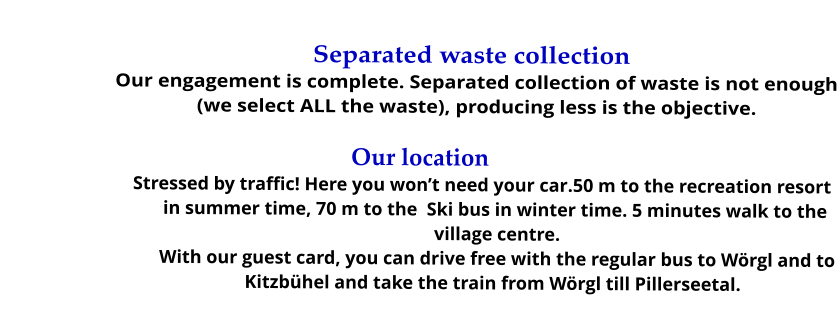 Separated waste collection Our engagement is complete. Separated collection of waste is not enough (we select ALL the waste), producing less is the objective.  Our location Stressed by traffic! Here you won’t need your car.50 m to the recreation resort in summer time, 70 m to the  Ski bus in winter time. 5 minutes walk to the village centre. With our guest card, you can drive free with the regular bus to Wörgl and to Kitzbühel and take the train from Wörgl till Pillerseetal.