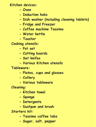 Kitchen devices: - Oven - Induction hobs - Dish washer (including cleaning tablets) - Fridge and Freezer - Coffee machine Tassimo - Water kettle - Toaster Cooking utensils: - Pot set - Cutting boards - Set knifes - Various Kitchen utensils Tableware: - Plates, cups and glasses - Cutlery - Various tableware Cleaning: - Kitchen towel - Sponge - Detergents - Dustpan and brush  Starters kit: - Tassimo coffee tabs - Sugar, salt, pepper