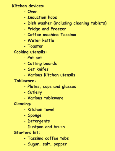 Kitchen devices: - Oven - Induction hobs - Dish washer (including cleaning tablets) - Fridge and Freezer - Coffee machine Tassimo - Water kettle - Toaster Cooking utensils: - Pot set - Cutting boards - Set knifes - Various Kitchen utensils Tableware: - Plates, cups and glasses - Cutlery - Various tableware Cleaning: - Kitchen towel - Sponge - Detergents - Dustpan and brush  Starters kit: - Tassimo coffee tabs - Sugar, salt, pepper