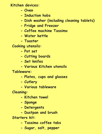 Kitchen devices: - Oven - Induction hobs - Dish washer (including cleaning tablets) - Fridge and Freezer - Coffee machine Tassimo - Water kettle - Toaster Cooking utensils: - Pot set - Cutting boards - Set knifes - Various Kitchen utensils Tableware: - Plates, cups and glasses - Cutlery - Various tableware Cleaning: - Kitchen towel - Sponge - Detergents - Dustpan and brush  Starters kit: - Tassimo coffee tabs - Sugar, salt, pepper