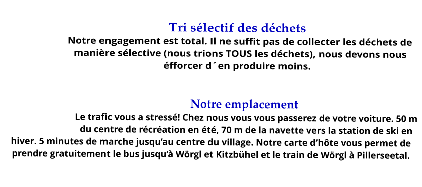Tri sélectif des déchets Notre engagement est total. Il ne suffit pas de collecter les déchets de manière sélective (nous trions TOUS les déchets), nous devons nous éfforcer d´en produire moins.  . Notre emplacement Le trafic vous a stressé! Chez nous vous vous passerez de votre voiture. 50 m du centre de récréation en été, 70 m de la navette vers la station de ski en hiver. 5 minutes de marche jusqu’au centre du village. Notre carte d’hôte vous permet de prendre gratuitement le bus jusqu’à Wörgl et Kitzbühel et le train de Wörgl à Pillerseetal.