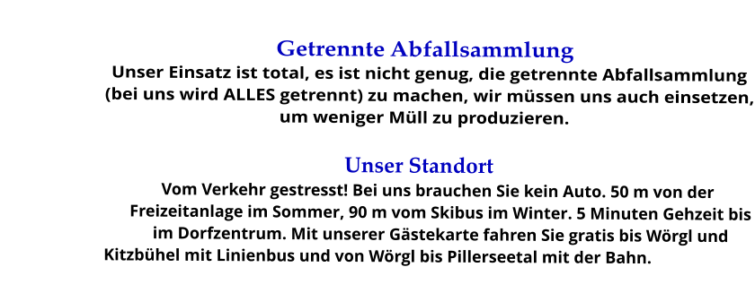 Getrennte Abfallsammlung Unser Einsatz ist total, es ist nicht genug, die getrennte Abfallsammlung (bei uns wird ALLES getrennt) zu machen, wir müssen uns auch einsetzen, um weniger Müll zu produzieren.  Unser Standort Vom Verkehr gestresst! Bei uns brauchen Sie kein Auto. 50 m von der Freizeitanlage im Sommer, 90 m vom Skibus im Winter. 5 Minuten Gehzeit bis im Dorfzentrum. Mit unserer Gästekarte fahren Sie gratis bis Wörgl und Kitzbühel mit Linienbus und von Wörgl bis Pillerseetal mit der Bahn.