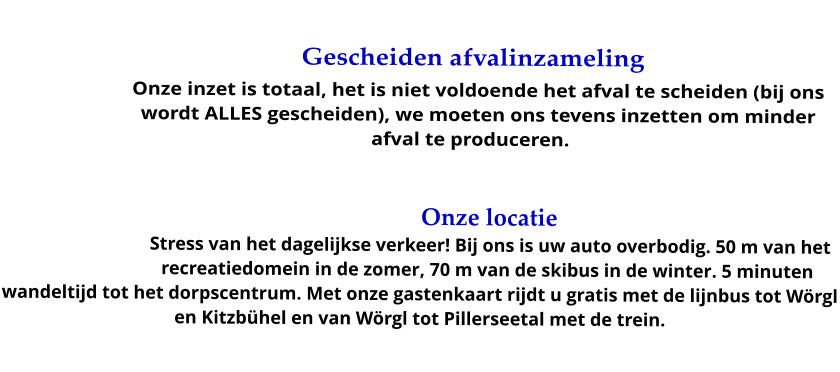 Gescheiden afvalinzameling Onze inzet is totaal, het is niet voldoende het afval te scheiden (bij ons wordt ALLES gescheiden), we moeten ons tevens inzetten om minder afval te produceren. .  Onze locatie Stress van het dagelijkse verkeer! Bij ons is uw auto overbodig. 50 m van het recreatiedomein in de zomer, 70 m van de skibus in de winter. 5 minuten wandeltijd tot het dorpscentrum. Met onze gastenkaart rijdt u gratis met de lijnbus tot Wörgl en Kitzbühel en van Wörgl tot Pillerseetal met de trein.